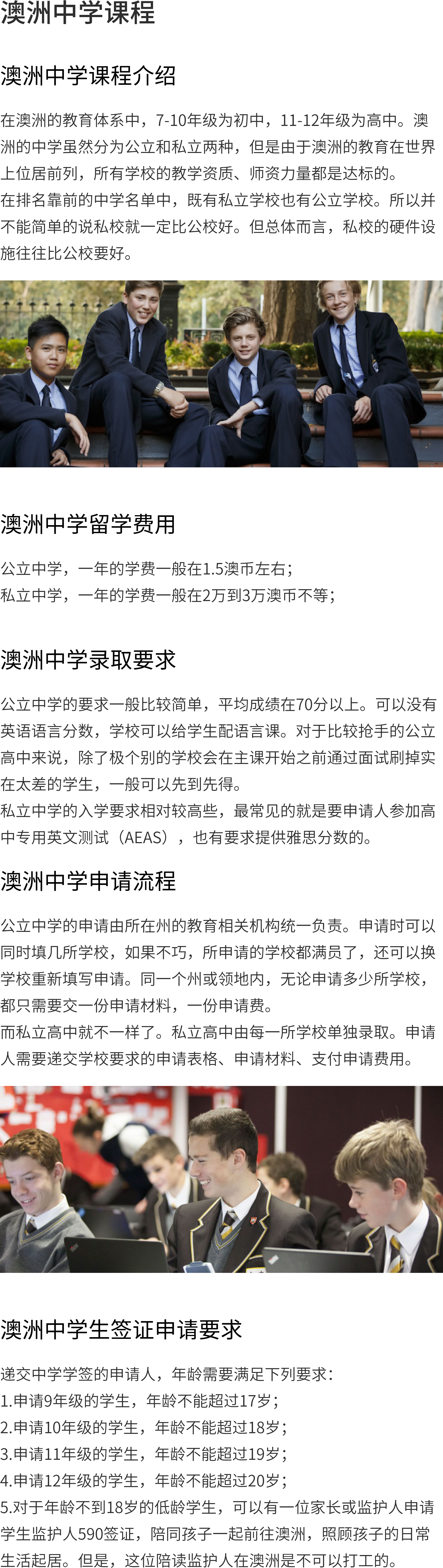 澳大利亚中学课程介绍：澳大利亚教育系统的初中是7-10年级，11-12年级是高中。尽管澳洲的中学分为公立和私立两类，但由于澳洲的教育居世界前列，所以所有学校的教学资格、师资力量都是达标的。排在前几所中学的名单上，私立学校和公立学校都有。因此不能简单地说私校一定比公校好。但是总的来说，私立学校的硬件设施往往要优于公立学校。澳大利亚中学申请流程：公立中学的申请由有关州政府教育部门统一负责。可同时申请数所学校，若不巧，申请的学校全部已满，还可转校重新填写申请。同一地区或地区，不管要申请多少所学校，只需提交一份申请材料，一份申请费。和私立高中是不同的，私立高中是有每一所学校单独录取。申请者需提交学校要求的申请表、材料、缴纳申请费。澳大利亚中学留学费用：公立中学一年的学费一般在1.5澳币左右；私立一年的学费一般在2-3万澳币之间；澳大利亚中学签证申请条件：提交中学学签的申请人应符合以下年龄要求：1.申请9年级的学生，年龄不能超过17岁；2.申请10年级的学生，年龄不能超过18岁；3.申请11年级的学生，年龄不能超过19岁；4.申请12年级的学生，年龄不得超过20岁；5.对18岁以下的低年级学生，可由一名家长或监护人申请学生监护人590签证，陪同孩子一同前往澳洲，照顾孩子的日常生活。但这个陪读监护人不能在澳洲工作。澳大利亚中学入学条件：公立中学一般要求比较简单，平均成绩在70分以上。如果没有英语语言分数，学校就可以配上语言课。对公立高中来说，除了极个别的学校会在主课开始前通过面试来刷掉实在太差的学生，一般可先到先得。民办中学的入学要求相对较高，最常见的是要申请人参加高中专用英文测验(AEAS)，同时也有需要提供雅思成绩的。