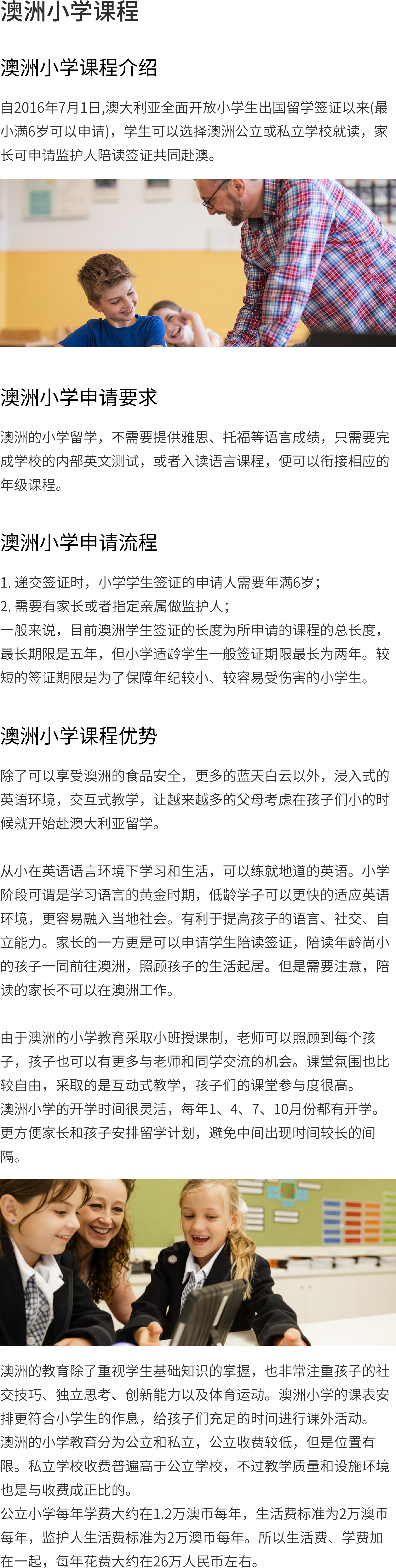 澳洲小学课程介绍：
从二零一六年七月一日起，澳洲正式开放小学生赴澳留学签证以来(满6周岁即可申请)，学生可选择澳洲公立或者私立学校就读，同时家长可申请监护人陪读签证共同赴澳。
澳洲小学课程优势：
除了可以享受到澳洲的食物安全和更多的蓝天白云之外，还有沉浸式的英文环境，互动教学方式，让越来越多的家长在孩子小的时候考虑去澳大利亚留学。
从幼年开始在英语语言环境中学习和生活，就能练就地道英语。小学生可谓是学习语言的黄金时期，低年级的学生可以更快地适应英语环境，更容易融入当地社会。有助于培养儿童的语言、社交、自立能力。另一方则可申请学生陪读签证，陪读年龄不大的孩子一同前往澳洲，照顾孩子的生活起居。但请注意，陪读父母不能在澳洲工作。
澳大利亚的小学教育是以小班教学为基础，这样教师方便照顾每一位孩子，孩子也可以有更多的机会与老师和同学交流。教室气氛也较为自由，采取了互动教学，儿童课堂参与程度较高。
澳大利亚小学开学时间比较灵活，每年1、4、7、10月份开学。这样可以更方便家长安排孩子的留学计划，避免中间出现时间较长的间隔。
除了对学生基本知识的掌握外，澳洲教育还特别关注孩子的社交能力、独立思考、创新能力和体育活动。
澳大利亚小学的课程表更符合小学生的作息时间，让孩子们有足够的时间参加课外活动。在澳洲，初等教育分为公立和私立两种，公费低但位置有限。虽然私立学校的收费普遍高于公立学校，但教学质量和设施环境也是与收费成正比的。
公共小学每年的学费约为12000澳币，每年的生活费用标准是20,000澳币，每年监护人的生活费标准是20,000澳币。因此，生活费用、学费加起来，一年大概要花26万人民币。
澳大利亚小学申请条件：
在澳洲小学留学，不需提供雅思、托福等语言成绩，只需完成学校内部的英语测试，或入读语言课程，便可与相应的年级课程衔接。
澳大利亚小学申请流程：
1.小学学生签证申请者提交签证必须年满6岁；
2.必须有父母或指定亲属担任监护人；
一般而言，目前澳洲学生签证的有效期是所申请课程的总长度，最长期限是五年，但一般情况下，小学学龄儿童的签证有效期为两年。较短的签证有效期是为了保护那些年幼和易受伤害的小学生。